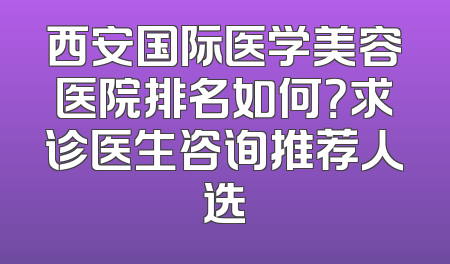 西安国际医学美容医院排名如何？求诊医生咨询推荐人选