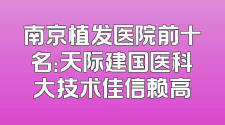 南京植发医院前十名：天际建国医科大技术佳信赖高