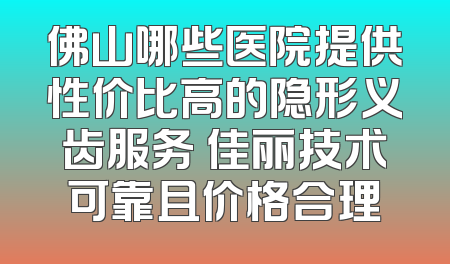 佛山哪些医院提供性价比高的隐形义齿服务 佳丽技术可靠且价格合理