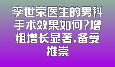 李世荣医生的男科手术效果如何？增粗增长显著，备受推崇