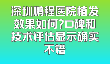 深圳鹏程医院植发效果如何？口碑和技术评估显示确实不错