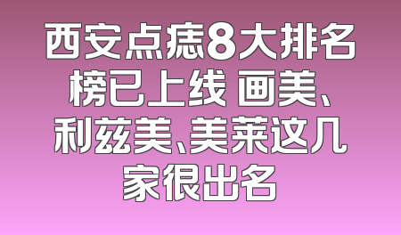 西安点痣8大排名榜已上线 画美、利兹美、美莱这几家很出名