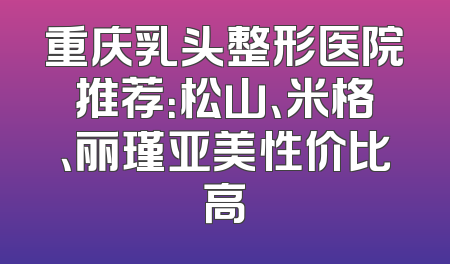 重庆乳头整形医院推荐：松山、米格、丽瑾亚美性价比高
