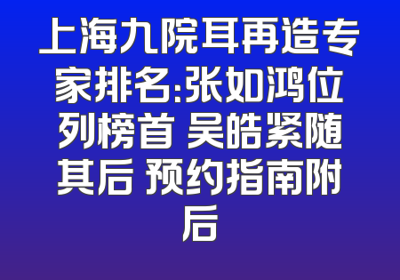 上海九院耳再造专家排名：张如鸿位列榜首 吴皓紧随其后 预约指南附后