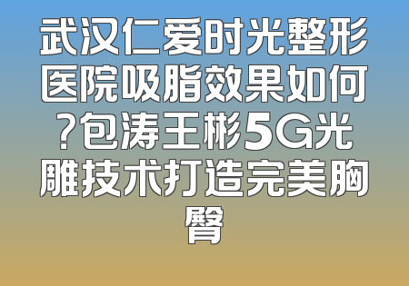 武汉仁爱时光整形医院吸脂效果如何？包涛王彬5G光雕技术打造完美胸臀