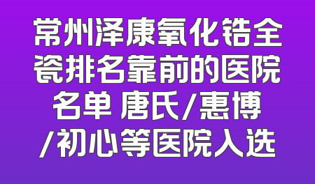 常州泽康氧化锆全瓷排名靠前的医院名单 唐氏/惠博/初心等医院入选