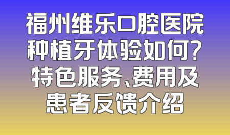福州维乐口腔医院种植牙体验如何？特色服务、费用及患者反馈介绍