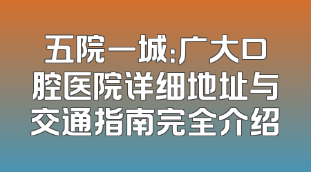 五院一城：广大口腔医院详细地址与交通指南完全介绍