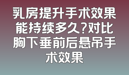 乳房提升手术效果能持续多久？对比胸下垂前后悬吊手术效果