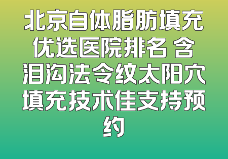 北京自体脂肪填充优选医院排名 含泪沟法令纹太阳穴填充技术佳支持预约