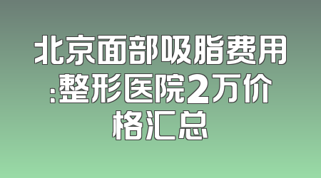 北京面部吸脂费用：整形医院2万价格汇总