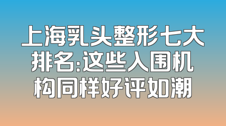 上海乳头整形七大排名：这些入围机构同样好评如潮