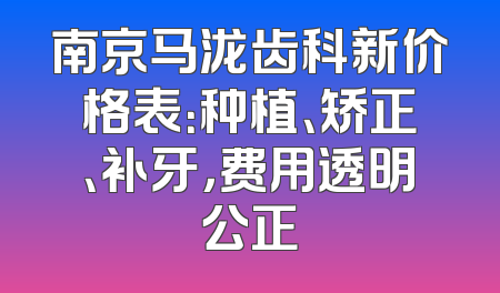 南京马泷齿科新价格表：种植、矫正、补牙，费用透明公正