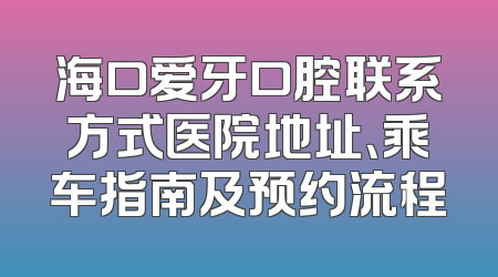 海口爱牙口腔联系方式医院地址、乘车指南及预约流程