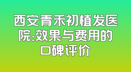 西安青禾初植发医院：效果与费用的口碑评价