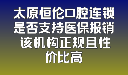 太原恒伦口腔连锁是否支持医保报销 该机构正规且性价比高