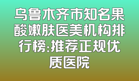 乌鲁木齐市知名果酸嫩肤医美机构排行榜：推荐正规优质医院