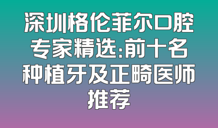 深圳格伦菲尔口腔专家精选：前十名种植牙及正畸医师推荐