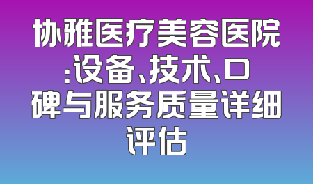 协雅医疗美容医院：设备、技术、口碑与服务质量详细评估