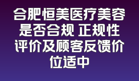 合肥恒美医疗美容是否合规 正规性评价及顾客反馈价位适中