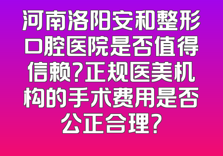 河南洛阳安和整形口腔医院是否值得信赖？正规医美机构的手术费用是否公正合理？
