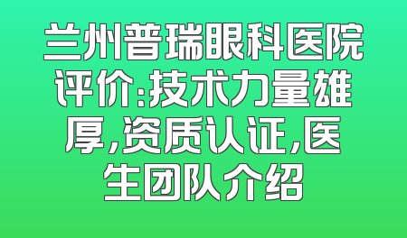 兰州普瑞眼科医院评价：技术力量雄厚，资质认证，医生团队介绍