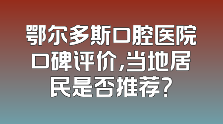 鄂尔多斯口腔医院口碑评价，当地居民是否推荐？