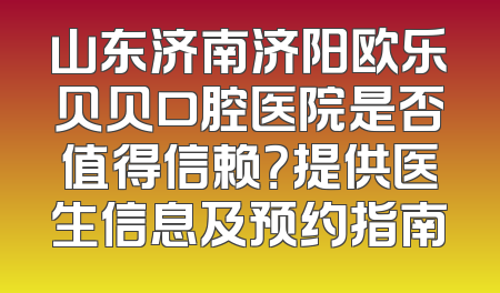山东济南济阳欧乐贝贝口腔医院是否值得信赖？提供医生信息及预约指南