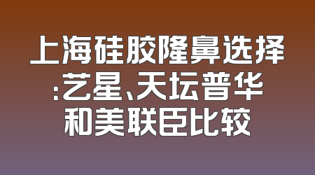 上海硅胶隆鼻选择：艺星、天坛普华和美联臣比较