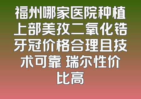 福州哪家医院种植上部美孜二氧化锆牙冠价格合理且技术可靠 瑞尔性价比高
