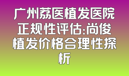 广州荔医植发医院正规性评估：尚俊植发价格合理性探析