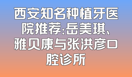 西安知名种植牙医院推荐：岳美琪、雅贝康与张洪彦口腔诊所