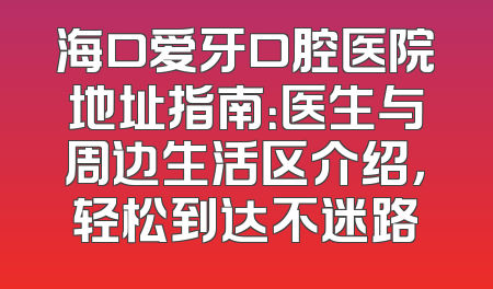 海口爱牙口腔医院地址指南：医生与周边生活区介绍，轻松到达不迷路