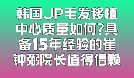 韩国JP毛发移植中心质量如何？具备15年经验的崔钟弼院长值得信赖