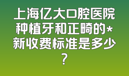 上海亿大口腔医院种植牙和正畸的*新收费标准是多少？