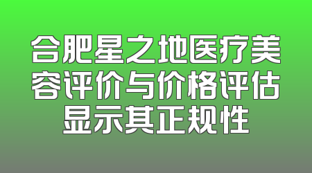 合肥星之地医疗美容评价与价格评估显示其正规性