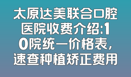 太原达美联合口腔医院收费介绍:10院统一价格表,速查种植矫正费用