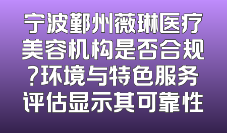 宁波鄞州薇琳医疗美容机构是否合规？环境与特色服务评估显示其可靠性