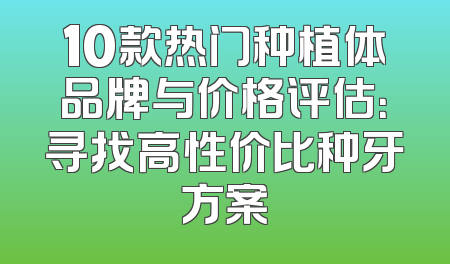 10款热门种植体品牌与价格评估：寻找高性价比种牙方案