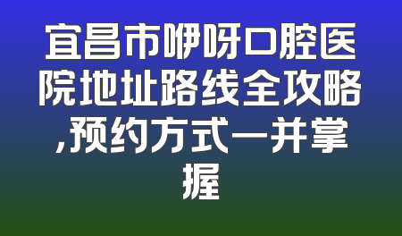 宜昌市咿呀口腔医院地址路线全攻略，预约方式一并掌握