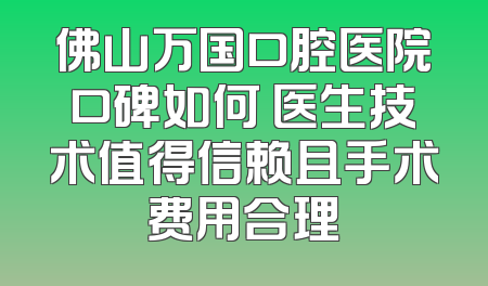 佛山万国口腔医院口碑如何 医生技术值得信赖且手术费用合理