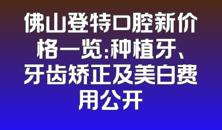 佛山登特口腔新价格一览：种植牙、牙齿矫正及美白费用公开