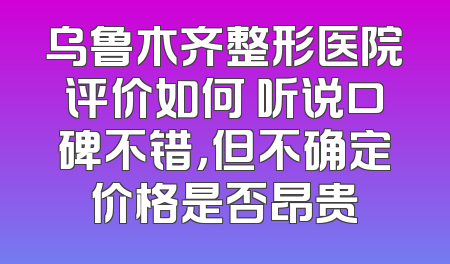 乌鲁木齐整形医院评价如何 听说口碑不错，但不确定价格是否昂贵