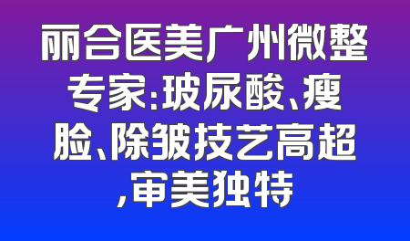 丽合医美广州微整专家：玻尿酸、瘦脸、除皱技艺高超，审美独特