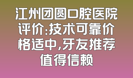 江州团圆口腔医院评价：技术可靠价格适中，牙友推荐值得信赖