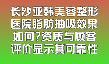 长沙亚韩美容整形医院脂肪抽吸效果如何？资质与顾客评价显示其可靠性