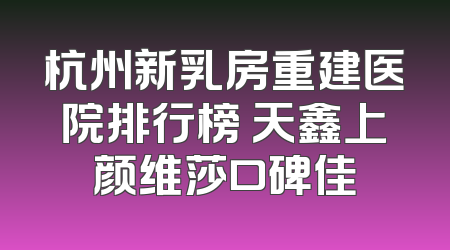 杭州新乳房重建医院排行榜 天鑫上颜维莎口碑佳