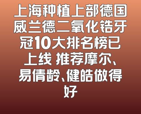 上海种植上部德国威兰德二氧化锆牙冠10大排名榜已上线 推荐摩尔、易倩龄、健皓做得好