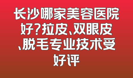 长沙哪家美容医院好？拉皮、双眼皮、脱毛专业技术受好评