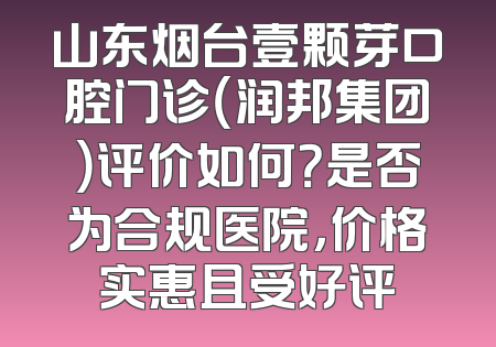 山东烟台壹颗芽口腔门诊（润邦集团）评价如何？是否为合规医院，价格实惠且受好评
